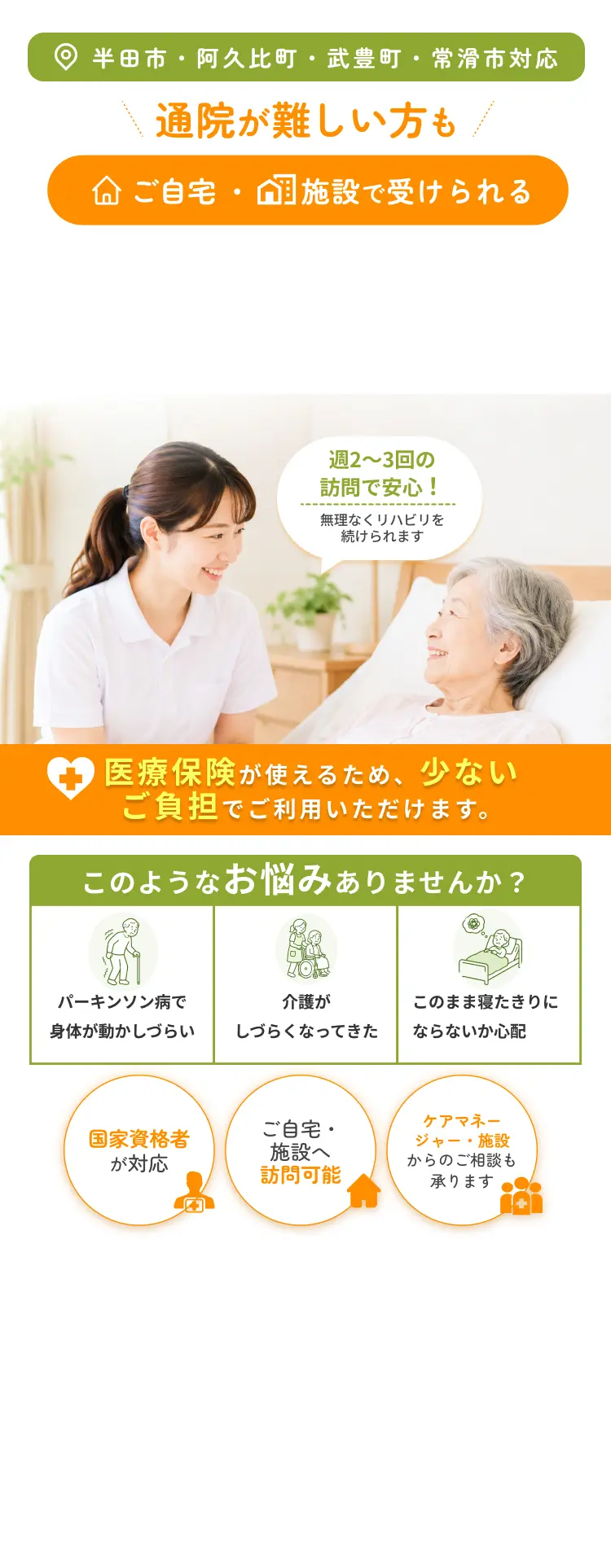 半田市・阿久比町・武豊町・常滑市対応 通院が難しい方もご自宅施設で受けられる このようなお悩みありませんか？ パーキンソン病で身体が動かしづらい 介護がしづらくなってきた このまま寝たきりにならないか心配 週2〜3回の訪問で安心！ 無理なくリハビリを続けられます 国家資格者が対応 ご自宅・施設へ訪問可能 ケアマネージャー・施設からのご相談も承ります 医療保険が使えるため、少ないご負担でご利用いただけます。